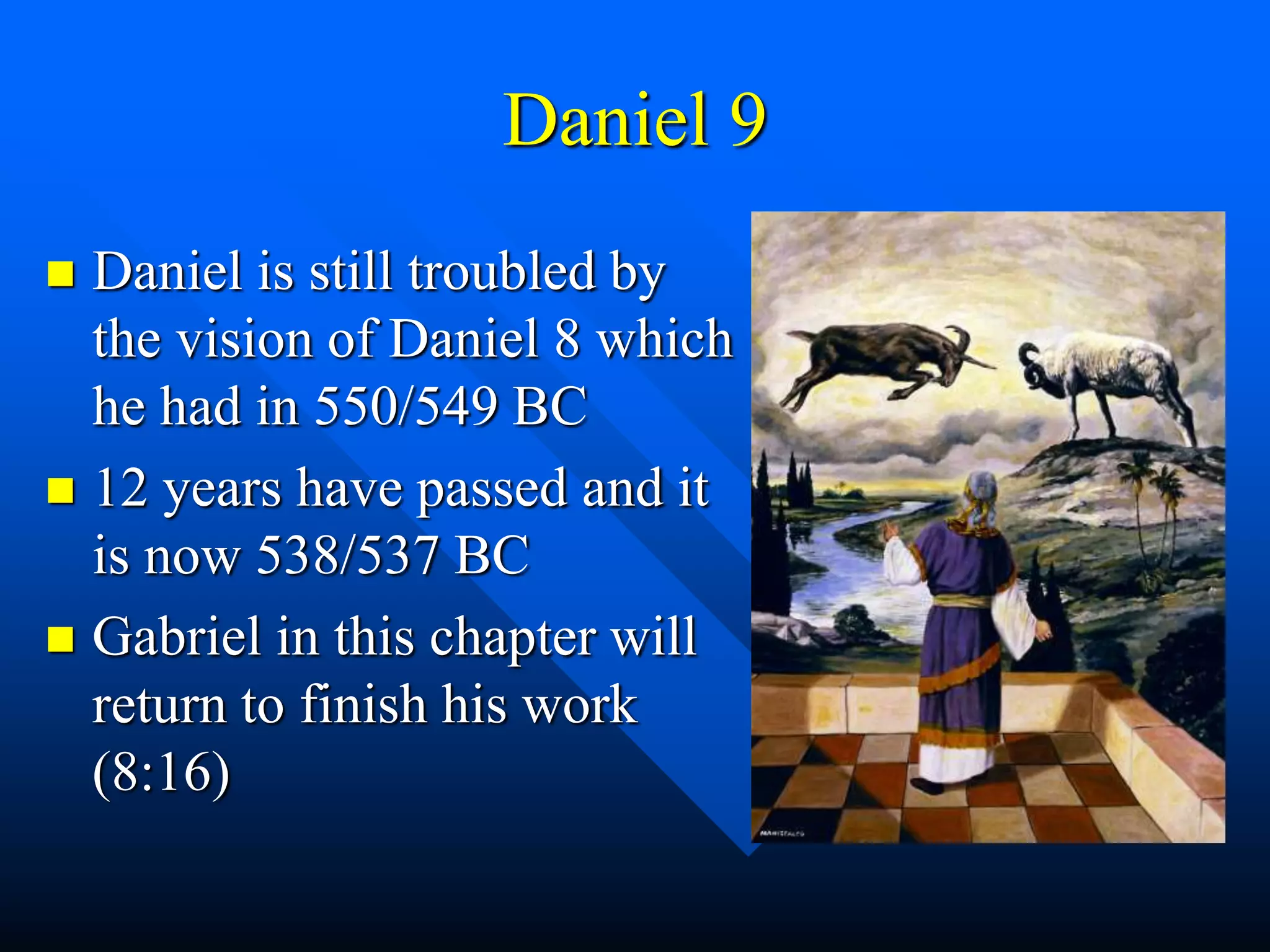 Daniel 9
 Daniel is still troubled by
the vision of Daniel 8 which
he had in 550/549 BC
 12 years have passed and it
is now 538/537 BC
 Gabriel in this chapter will
return to finish his work
(8:16)
 