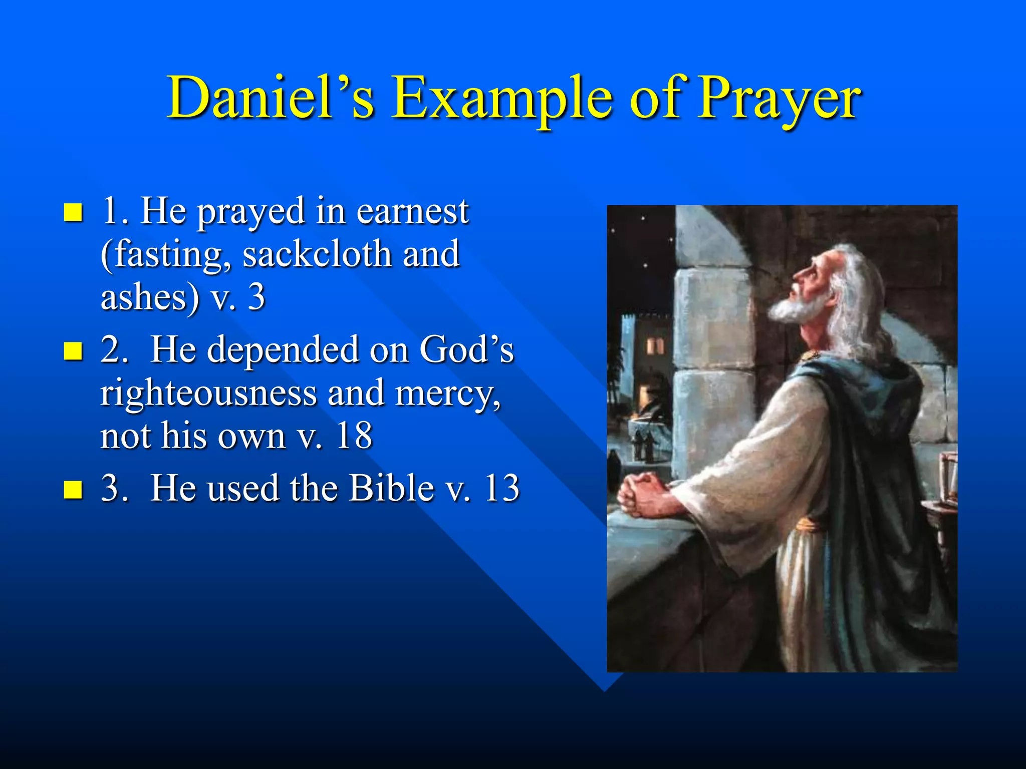 Daniel’s Example of Prayer
 1. He prayed in earnest
(fasting, sackcloth and
ashes) v. 3
 2. He depended on God’s
righteousness and mercy,
not his own v. 18
 3. He used the Bible v. 13
 