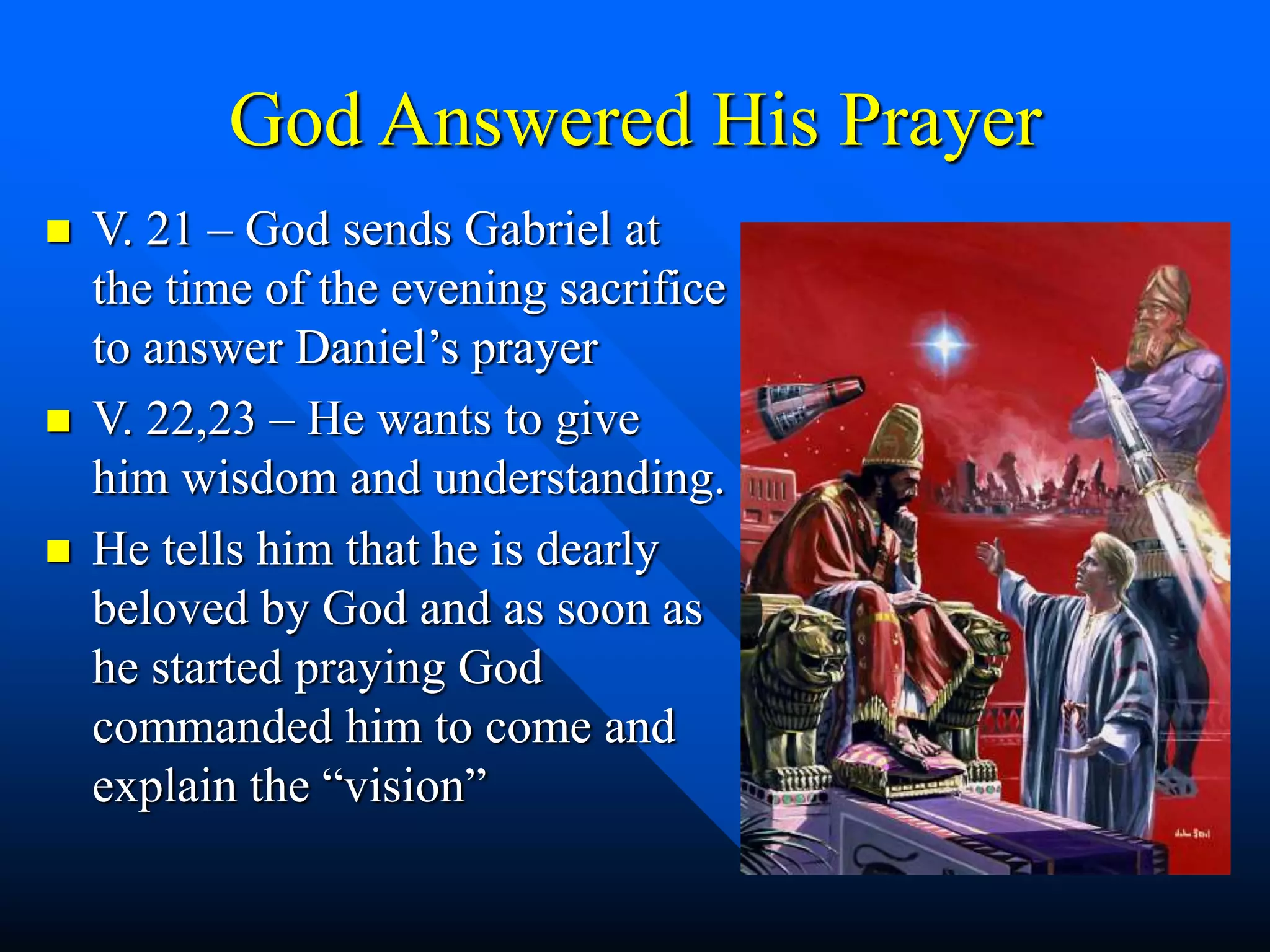 God Answered His Prayer
 V. 21 – God sends Gabriel at
the time of the evening sacrifice
to answer Daniel’s prayer
 V. 22,23 – He wants to give
him wisdom and understanding.
 He tells him that he is dearly
beloved by God and as soon as
he started praying God
commanded him to come and
explain the “vision”
 