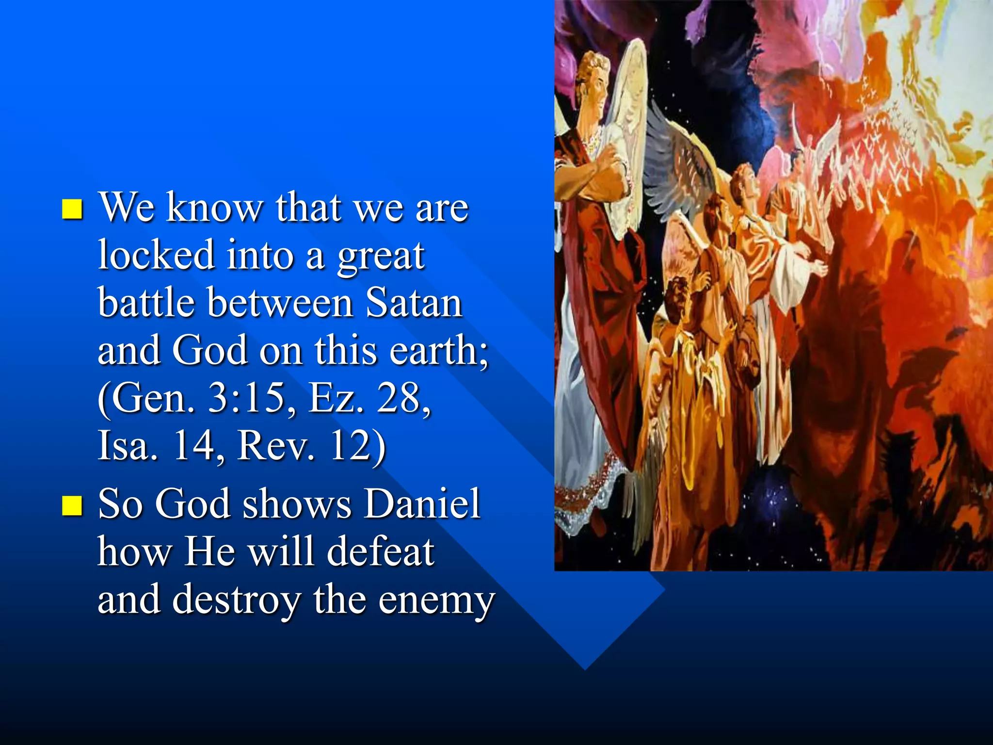  We know that we are
locked into a great
battle between Satan
and God on this earth;
(Gen. 3:15, Ez. 28,
Isa. 14, Rev. 12)
 So God shows Daniel
how He will defeat
and destroy the enemy
 