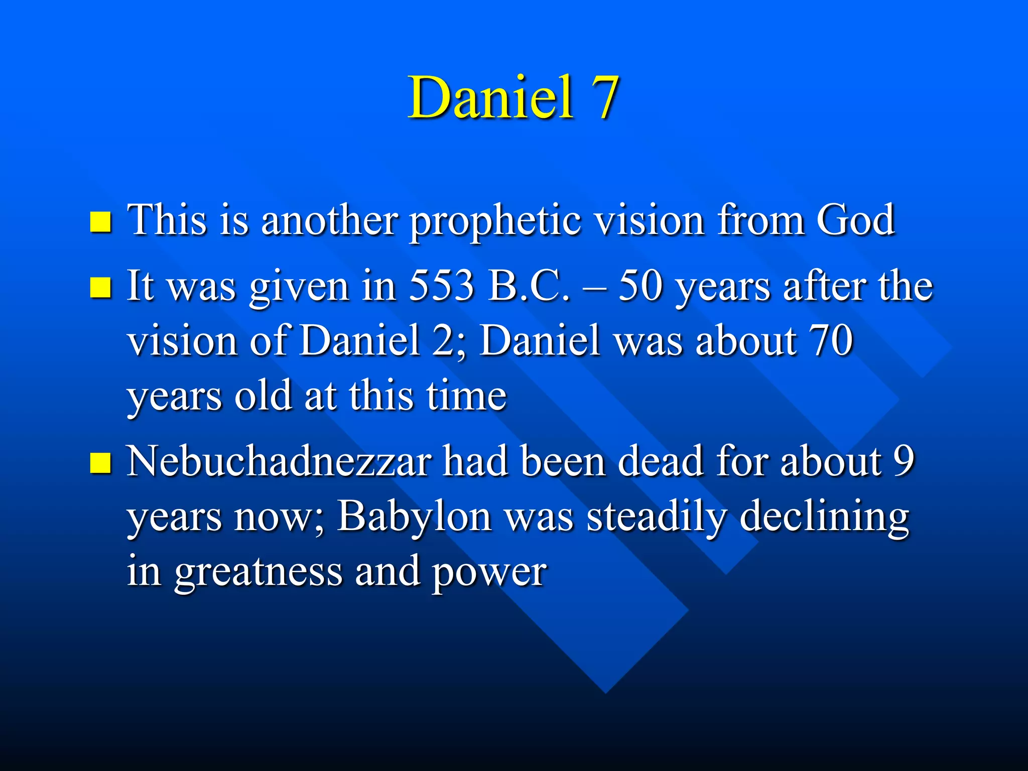 Daniel 7
 This is another prophetic vision from God
 It was given in 553 B.C. – 50 years after the
vision of Daniel 2; Daniel was about 70
years old at this time
 Nebuchadnezzar had been dead for about 9
years now; Babylon was steadily declining
in greatness and power
 