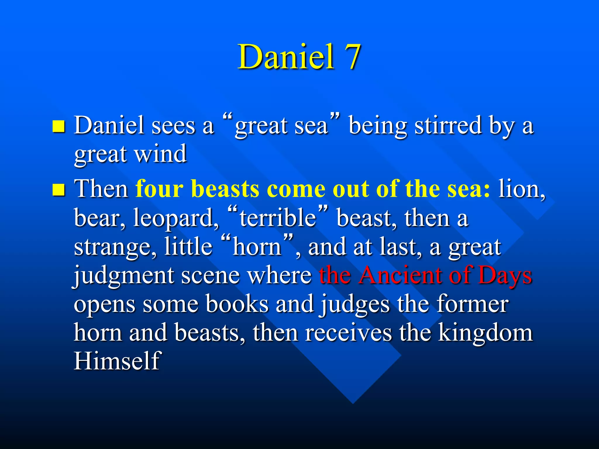 Daniel 7
 Daniel sees a “great sea” being stirred by a
great wind
 Then four beasts come out of the sea: lion,
bear, leopard, “terrible” beast, then a
strange, little “horn”, and at last, a great
judgment scene where the Ancient of Days
opens some books and judges the former
horn and beasts, then receives the kingdom
Himself
 