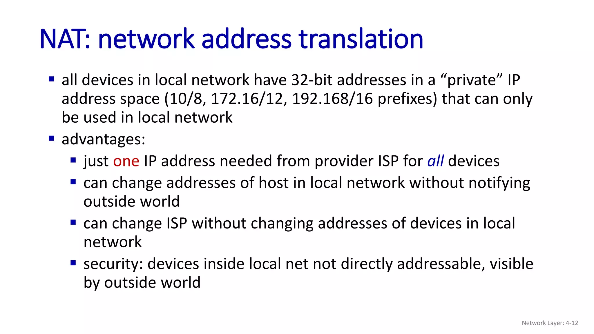  all devices in local network have 32-bit addresses in a “private” IP
address space (10/8, 172.16/12, 192.168/16 prefixes) that can only
be used in local network
 advantages:
 just one IP address needed from provider ISP for all devices
 can change addresses of host in local network without notifying
outside world
 can change ISP without changing addresses of devices in local
network
 security: devices inside local net not directly addressable, visible
by outside world
NAT: network address translation
Network Layer: 4-12
 