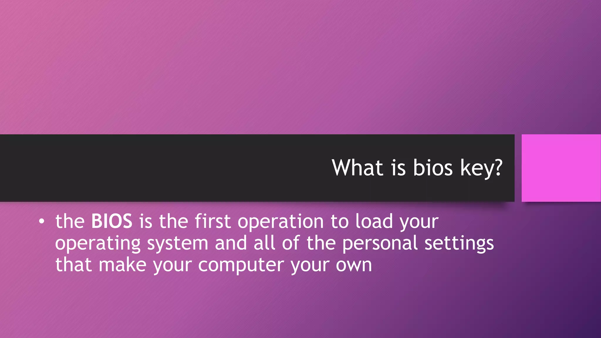 What is bios key?
• the BIOS is the first operation to load your
operating system and all of the personal settings
that make your computer your own