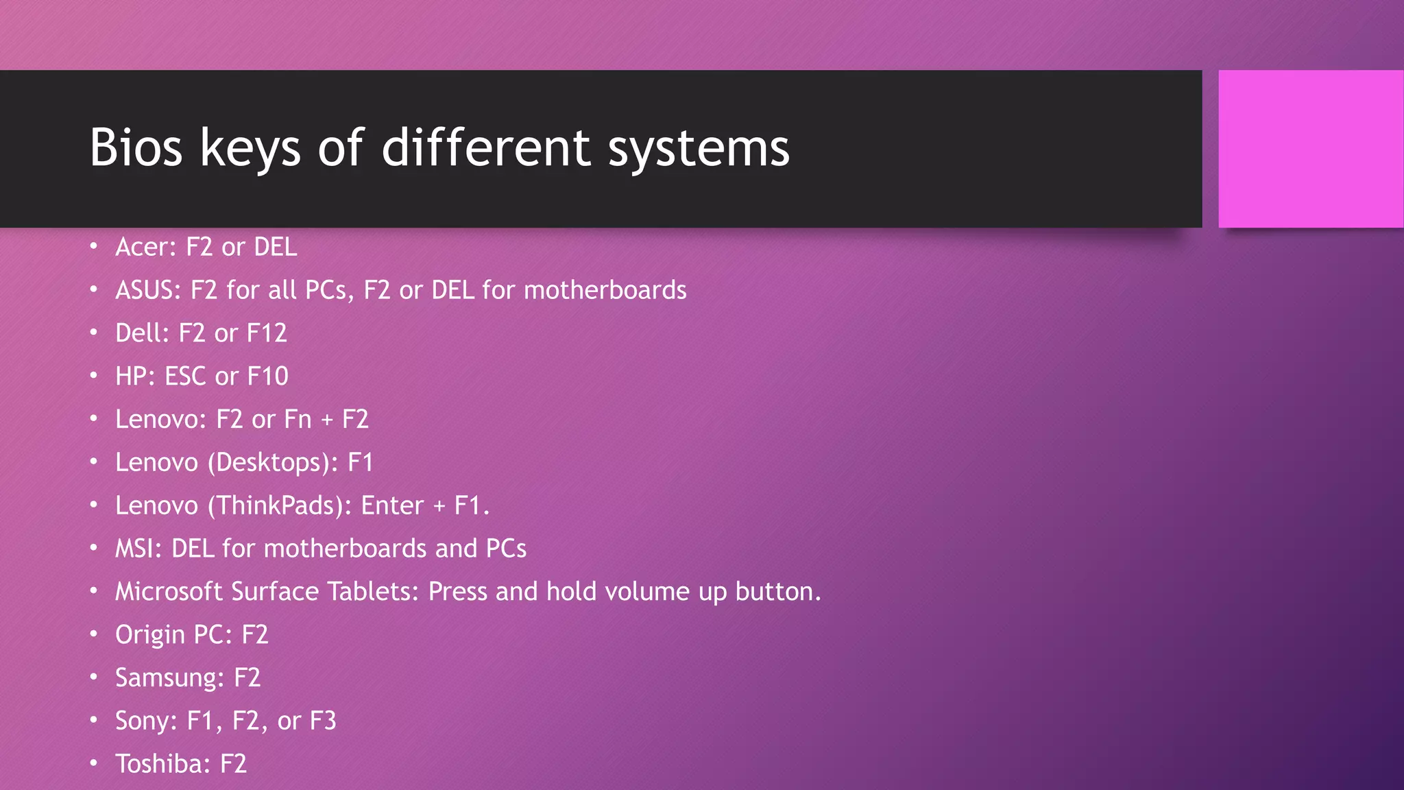 Bios keys of different systems
• Acer: F2 or DEL
• ASUS: F2 for all PCs, F2 or DEL for motherboards
• Dell: F2 or F12
• HP: ESC or F10
• Lenovo: F2 or Fn + F2
• Lenovo (Desktops): F1
• Lenovo (ThinkPads): Enter + F1.
• MSI: DEL for motherboards and PCs
• Microsoft Surface Tablets: Press and hold volume up button.
• Origin PC: F2
• Samsung: F2
• Sony: F1, F2, or F3
• Toshiba: F2
