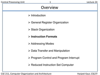 Central Processing Unit 1 Lecture 24
CSE 211, Computer Organization and Architecture Harjeet Kaur, CSE/IT
Overview
 Introduction
 General Register Organization
 Stack Organization
 Instruction Formats
 Addressing Modes
 Data Transfer and Manipulation
 Program Control and Program Interrupt
 Reduced Instruction Set Computer
 