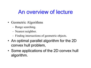 An overview of lecture
• Geometric Algorithms
– Range searching.
– Nearest neighbor.
– Finding intersections of geometric objects.
• An optimal parallel algorithm for the 2D
convex hull problem,
• Some applications of the 2D convex hull
algorithm.
 