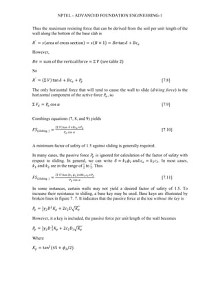 NPTEL - ADVANCED FOUNDATION ENGINEERING-1
Thus the maximum resisting force that can be derived from the soil per unit length of the
wall along the bottom of the base slab is
𝑅𝑅′
= 𝑠𝑠(area of cross section) = 𝑠𝑠(𝐵𝐵 × 1) = 𝐵𝐵𝐵𝐵 tan 𝛿𝛿 + 𝐵𝐵𝐵𝐵𝑎𝑎
However,
𝐵𝐵𝐵𝐵 = sum of the vertical force = Σ 𝑉𝑉 (see table 2)
So
𝑅𝑅′
= (Σ 𝑉𝑉) tan 𝛿𝛿 + 𝐵𝐵𝐵𝐵𝑎𝑎 + 𝑃𝑃𝑝𝑝 [7.8]
The only horizontal force that will tend to cause the wall to slide (driving force) is the
horizontal component of the active force 𝑃𝑃𝑎𝑎 , so
Σ 𝐹𝐹𝑑𝑑 = 𝑃𝑃𝑎𝑎 cos 𝛼𝛼 [7.9]
Combings equations (7, 8, and 9) yields
𝐹𝐹𝐹𝐹(sliding ) =
(Σ 𝑉𝑉) tan 𝛿𝛿+𝐵𝐵𝐵𝐵 𝑎𝑎 +𝑃𝑃𝑝𝑝
𝑃𝑃𝑎𝑎 cos 𝛼𝛼
[7.10]
A minimum factor of safety of 1.5 against sliding is generally required.
In many cases, the passive force 𝑃𝑃𝑝𝑝 is ignored for calculation of the factor of safety with
respect to sliding. In general, we can write 𝛿𝛿 = 𝑘𝑘1 𝜙𝜙2 and 𝑐𝑐𝑎𝑎 = 𝑘𝑘2 𝑐𝑐2. In most cases,
𝑘𝑘1 and 𝑘𝑘2 are in the range of 1
2
to 2
3
. Thus
𝐹𝐹𝐹𝐹(sliding ) =
(Σ 𝑉𝑉) tan (𝑘𝑘1 𝜙𝜙2)+𝐵𝐵𝐵𝐵2 𝑐𝑐2+𝑃𝑃𝑝𝑝
𝑃𝑃𝑎𝑎 cos 𝛼𝛼
[7.11]
In some instances, certain walls may not yield a desired factor of safety of 1.5. To
increase their resistance to sliding, a base key may be used. Base keys are illustrated by
broken lines in figure 7. 7. It indicates that the passive force at the toe without the key is
𝑃𝑃𝑝𝑝 = 1
2
𝛾𝛾2 𝐷𝐷2
𝐾𝐾𝑝𝑝 + 2𝑐𝑐2 𝐷𝐷� 𝐾𝐾𝑝𝑝
However, it a key is included, the passive force per unit length of the wall becomes
𝑃𝑃𝑝𝑝 = 1
2
𝛾𝛾2 𝐷𝐷 1
2
𝐾𝐾𝑝𝑝 + 2𝑐𝑐2 𝐷𝐷1� 𝐾𝐾𝑝𝑝
Where
𝐾𝐾𝑝𝑝 = tan2
(45 + 𝜙𝜙2/2)
 