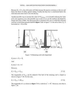 NPTEL - ADVANCED FOUNDATION ENGINEERING-1
Because 𝐷𝐷1 > 𝐷𝐷, a key obviously will help increase the passive resistance at the toe and
hence the factor of safety against sliding. Usually the base key is constructed below the
stem and some main steel is run into the key.
Another possible way to increase the value of 𝐹𝐹𝐹𝐹(sliding ) is to consider reducing the value
of 𝑃𝑃𝑎𝑎 [see equation (11)]. One possible way to do so is to use the method, developed by
Elman and Terry (1988). The discussion here is limited to the case in which the retaining
wall has to horizontal granular backfill (figure 7. 8). In figure 7. 8, the active force, 𝑃𝑃𝑎𝑎 , is
horizontal (𝛼𝛼 = 0) so that
Figure 7.8 Retaining wall with sloped heel
𝑃𝑃𝑎𝑎 cos 𝛼𝛼 = 𝑃𝑃ℎ = 𝑃𝑃𝑎𝑎
And
𝑃𝑃𝑎𝑎 sin 𝛼𝛼 = 𝑃𝑃𝑣𝑣 = 0
However,
𝑃𝑃𝑎𝑎 = 𝑃𝑃𝑎𝑎(1) + 𝑃𝑃𝑎𝑎(2) [7.12]
The magnitudes of 𝑃𝑃𝑎𝑎(2) can be reduced if the heel of the retaining wall is sloped as
shown in figure 7. 8b. For this case,
𝑃𝑃𝑎𝑎 = 𝑃𝑃𝑎𝑎(1) + 𝐴𝐴𝐴𝐴𝑎𝑎(2) [7.13]
The magnitude of A, as shown in figure 7. 9, is valid for 𝛼𝛼′
= 45°
. However, note that in
figure 7. 8a
 