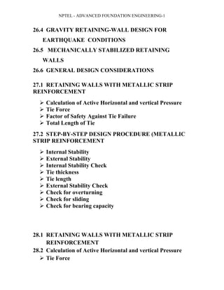 NPTEL - ADVANCED FOUNDATION ENGINEERING-1
26.4 GRAVITY RETAINING-WALL DESIGN FOR
EARTHQUAKE CONDITIONS
26.5 MECHANICALLY STABILIZED RETAINING
WALLS
26.6 GENERAL DESIGN CONSIDERATIONS
27.1 RETAINING WALLS WITH METALLIC STRIP
REINFORCEMENT
 Calculation of Active Horizontal and vertical Pressure
 Tie Force
 Factor of Safety Against Tie Failure
 Total Length of Tie
27.2 STEP-BY-STEP DESIGN PROCEDURE (METALLIC
STRIP REINFORCEMENT
 Internal Stability
 External Stability
 Internal Stability Check
 Tie thickness
 Tie length
 External Stability Check
 Check for overturning
 Check for sliding
 Check for bearing capacity
28.1 RETAINING WALLS WITH METALLIC STRIP
REINFORCEMENT
28.2 Calculation of Active Horizontal and vertical Pressure
 Tie Force
 