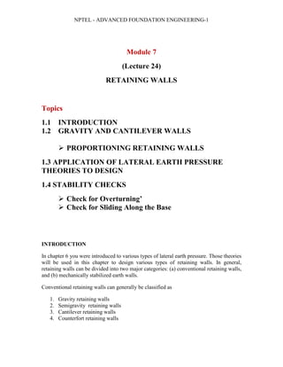 NPTEL - ADVANCED FOUNDATION ENGINEERING-1
Module 7
(Lecture 24)
RETAINING WALLS
Topics
1.1 INTRODUCTION
1.2 GRAVITY AND CANTILEVER WALLS
 PROPORTIONING RETAINING WALLS
1.3 APPLICATION OF LATERAL EARTH PRESSURE
THEORIES TO DESIGN
1.4 STABILITY CHECKS
 Check for Overturning’
 Check for Sliding Along the Base
INTRODUCTION
In chapter 6 you were introduced to various types of lateral earth pressure. Those theories
will be used in this chapter to design various types of retaining walls. In general,
retaining walls can be divided into two major categories: (a) conventional retaining walls,
and (b) mechanically stabilized earth walls.
Conventional retaining walls can generally be classified as
1. Gravity retaining walls
2. Semigravity retaining walls
3. Cantilever retaining walls
4. Counterfort retaining walls
 