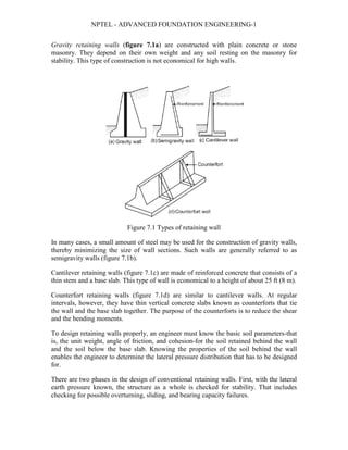 NPTEL - ADVANCED FOUNDATION ENGINEERING-1
Gravity retaining walls (figure 7.1a) are constructed with plain concrete or stone
masonry. They depend on their own weight and any soil resting on the masonry for
stability. This type of construction is not economical for high walls.
Figure 7.1 Types of retaining wall
In many cases, a small amount of steel may be used for the construction of gravity walls,
thereby minimizing the size of wall sections. Such walls are generally referred to as
semigravity walls (figure 7.1b).
Cantilever retaining walls (figure 7.1c) are made of reinforced concrete that consists of a
thin stem and a base slab. This type of wall is economical to a height of about 25 ft (8 m).
Counterfort retaining walls (figure 7.1d) are similar to cantilever walls. At regular
intervals, however, they have thin vertical concrete slabs known as counterforts that tie
the wall and the base slab together. The purpose of the counterforts is to reduce the shear
and the bending moments.
To design retaining walls properly, an engineer must know the basic soil parameters-that
is, the unit weight, angle of friction, and cohesion-for the soil retained behind the wall
and the soil below the base slab. Knowing the properties of the soil behind the wall
enables the engineer to determine the lateral pressure distribution that has to be designed
for.
There are two phases in the design of conventional retaining walls. First, with the lateral
earth pressure known, the structure as a whole is checked for stability. That includes
checking for possible overturning, sliding, and bearing capacity failures.
 