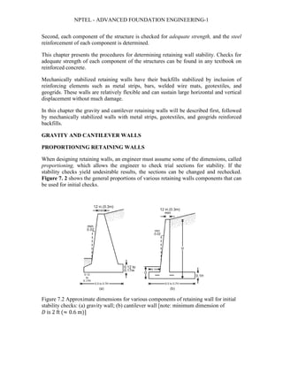 NPTEL - ADVANCED FOUNDATION ENGINEERING-1
Second, each component of the structure is checked for adequate strength, and the steel
reinforcement of each component is determined.
This chapter presents the procedures for determining retaining wall stability. Checks for
adequate strength of each component of the structures can be found in any textbook on
reinforced concrete.
Mechanically stabilized retaining walls have their backfills stabilized by inclusion of
reinforcing elements such as metal strips, bars, welded wire mats, geotextiles, and
geogrids. These walls are relatively flexible and can sustain large horizontal and vertical
displacement without much damage.
In this chapter the gravity and cantilever retaining walls will be described first, followed
by mechanically stabilized walls with metal strips, geotextiles, and geogrids reinforced
backfills.
GRAVITY AND CANTILEVER WALLS
PROPORTIONING RETAINING WALLS
When designing retaining walls, an engineer must assume some of the dimensions, called
proportioning, which allows the engineer to check trial sections for stability. If the
stability checks yield undesirable results, the sections can be changed and rechecked.
Figure 7. 2 shows the general proportions of various retaining walls components that can
be used for initial checks.
Figure 7.2 Approximate dimensions for various components of retaining wall for initial
stability checks: (a) gravity wall; (b) cantilever wall [note: minimum dimension of
𝐷𝐷 is 2 ft (≈ 0.6 m)]
 