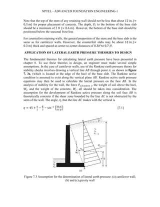NPTEL - ADVANCED FOUNDATION ENGINEERING-1
Note that the top of the stem of any retaining wall should not be less than about 12 in. (≈
0.3 m) for proper placement of concrete. The depth, D, to the bottom of the base slab
should be a minimum of 2 ft (≈ 0.6 m). However, the bottom of the base slab should be
positioned below the seasonal frost line.
For counterfort retaining walls, the general proportion of the stem and the base slab is the
same as for cantilever walls. However, the counterfort slabs may be about 12 in. (≈
0.3 m) thick and spaced at center-to-center distances of 0.3𝐻𝐻 to 0.7 𝐻𝐻.
APPLICATION OF LATERAL EARTH PRESSURE THEORIES TO DESIGN
The fundamental theories for calculating lateral earth pressure have been presented in
chapter 6. To use these theories in design, an engineer must make several simple
assumptions. In the case of cantilever walls, use of the Rankine earth pressure theory for
stability checks involves drawing a vertical line 𝐴𝐴𝐴𝐴 through point A, as shown in figure
7. 3a, (which is located at the edge of the heel of the base slab. The Rankine active
condition is assumed to exist along the vertical plane 𝐴𝐴𝐴𝐴. Rankine active earth pressure
equations may then be used to calculate the lateral pressure on the face 𝐴𝐴𝐴𝐴. In the
analysis of stability for the wall, the force 𝑃𝑃𝑎𝑎(Rankine ), the weight of soil above the heel,
𝑊𝑊𝑠𝑠, and the weight of the concrete, 𝑊𝑊𝑐𝑐, all should be taken into consideration. The
assumption for the development of Rankine active pressure along the soil face 𝐴𝐴𝐴𝐴 is
theoretically concrete if the shear zone bounded by the line 𝐴𝐴𝐴𝐴 is not obstructed by the
stem of the wall. The angle, 𝜂𝜂, that the line 𝐴𝐴𝐴𝐴 makes with the vertical is
𝜂𝜂 = 45 +
𝛼𝛼
2
−
𝜙𝜙
2
− sin−1
�
sin 𝛼𝛼
sin 𝜙𝜙
� [7.1]
Figure 7.3 Assumption for the determination of lateral earth pressure: (a) cantilever wall;
(b) and (c) gravity wall
 