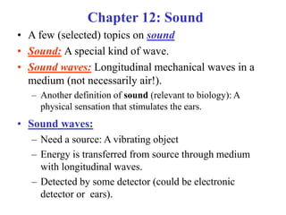 Chapter 12: Sound
• A few (selected) topics on sound
• Sound: A special kind of wave.
• Sound waves: Longitudinal mechanical waves in a
medium (not necessarily air!).
– Another definition of sound (relevant to biology): A
physical sensation that stimulates the ears.
• Sound waves:
– Need a source: A vibrating object
– Energy is transferred from source through medium
with longitudinal waves.
– Detected by some detector (could be electronic
detector or ears).
 