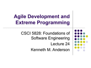 Agile Development and
Extreme Programming
CSCI 5828: Foundations of
Software Engineering
Lecture 24
Kenneth M. Anderson
 