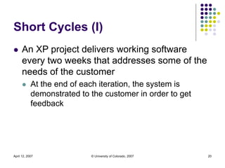 April 12, 2007 © University of Colorado, 2007 20
Short Cycles (I)
 An XP project delivers working software
every two week...