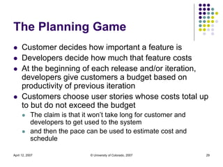 April 12, 2007 © University of Colorado, 2007 29
The Planning Game
 Customer decides how important a feature is
 Develop...