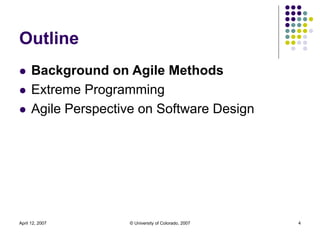 April 12, 2007 © University of Colorado, 2007 4
Outline
 Background on Agile Methods
 Extreme Programming
 Agile Perspe...