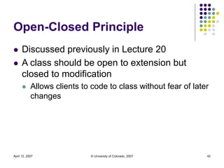 April 12, 2007 © University of Colorado, 2007 42
Open-Closed Principle
 Discussed previously in Lecture 20
 A class shou...