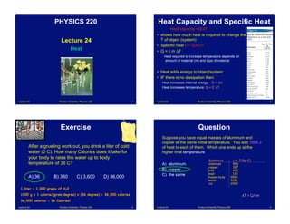 Lecture 24 Purdue University, Physics 220 1
Lecture 24
Heat
PHYSICS 220
Lecture 24 Purdue University, Physics 220 2
Heat Capacity and Specific Heat
Heat capacity =Q/!T
• shows how much heat is required to change the
T of object (system)
• Specific heat c = Q/m!T
• Q = c m !T
Heat required to increase temperature depends on
amount of material (m) and type of material
• Heat adds energy to object/system
• IF there is no dissipation then:
Heat increases internal energy: Q = !U
Heat increases temperature: Q = C !T
Lecture 24 Purdue University, Physics 220 3
Exercise
After a grueling work out, you drink a liter of cold
water (0 C). How many Calories does it take for
your body to raise the water up to body
temperature of 36 C?
A) 36 B) 360 C) 3,600 D) 36,000
1 liter = 1,000 grams of H20
1000 g x 1 calorie/(gram degree) x (36 degree) = 36,000 calories
36,000 calories = 36 Calories!
Lecture 24 Purdue University, Physics 220 4
Question
Suppose you have equal masses of aluminum and
copper at the same initial temperature. You add 1000 J
of heat to each of them. Which one ends up at the
higher final temperature
A) aluminum
B) copper
C) the same
!T = Q/cm
Substance c in J/(kg-C)
aluminum 900
copper 387
iron 452
lead 128
human body 3500
water 4186
ice 2000
 