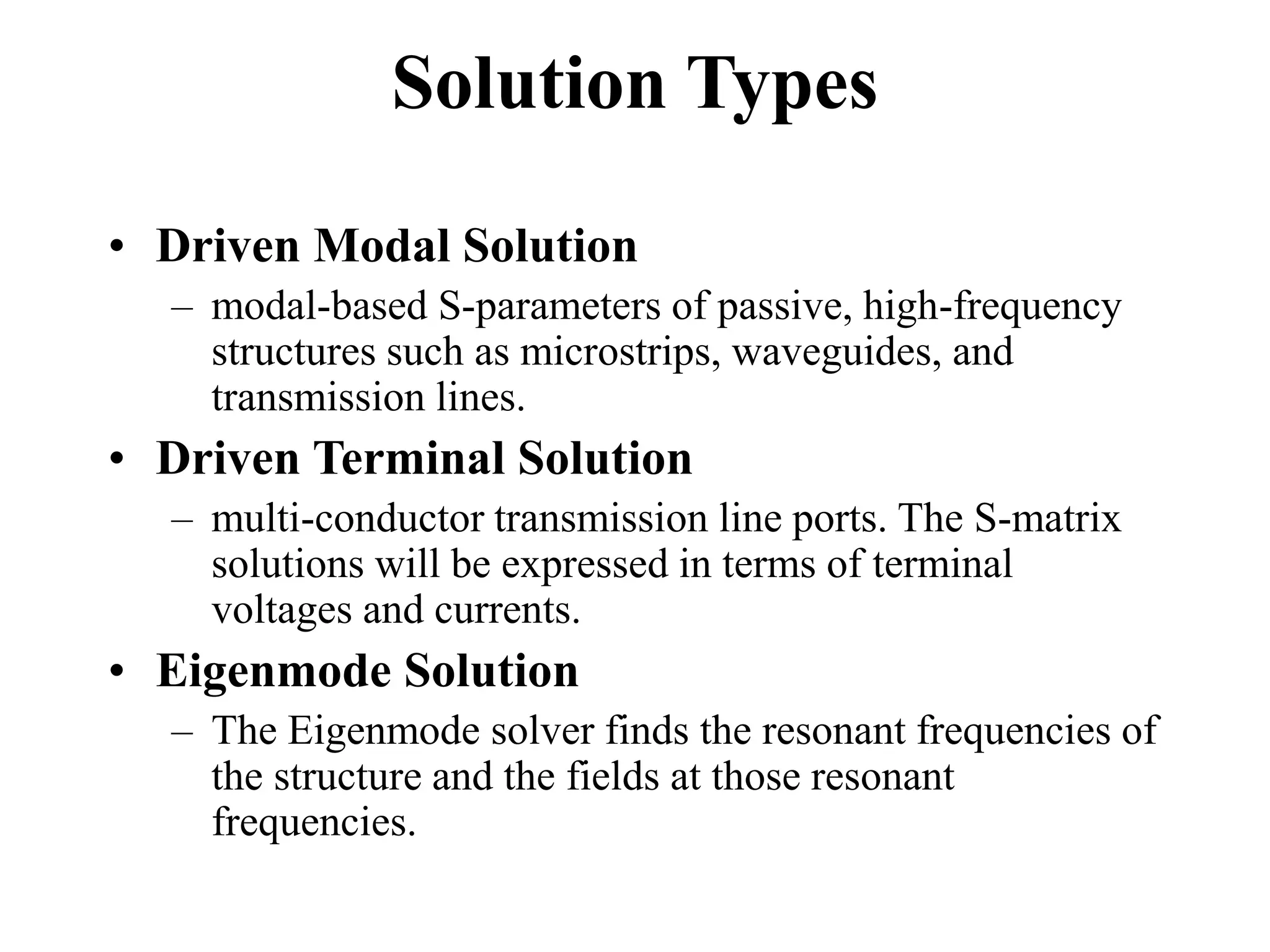Solution Types
• Driven Modal Solution
– modal-based S-parameters of passive, high-frequency
structures such as microstrips, waveguides, and
transmission lines.
• Driven Terminal Solution
– multi-conductor transmission line ports. The S-matrix
solutions will be expressed in terms of terminal
voltages and currents.
• Eigenmode Solution
– The Eigenmode solver finds the resonant frequencies of
the structure and the fields at those resonant
frequencies.
 