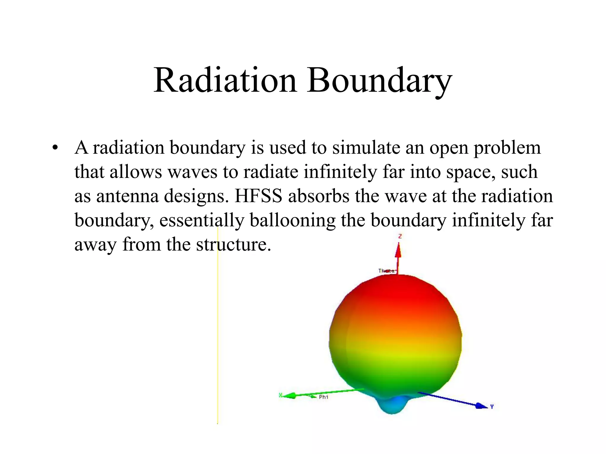 Radiation Boundary
• A radiation boundary is used to simulate an open problem
that allows waves to radiate infinitely far into space, such
as antenna designs. HFSS absorbs the wave at the radiation
boundary, essentially ballooning the boundary infinitely far
away from the structure.
 