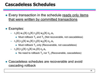 ‹#›
Cascadeless Schedules
 Every transaction in the schedule reads only items
that were written by committed transactions
 Examples:
– r1(X) w1(X) r2(X) r3(X) w2(X) c2 a1
 Must rollback T2 and T3 (Not recoverable, not cascadeless)
– r1(X) r2(X) w1(X) r3(X) w2(X) c2 a1
 Must rollback T3 only (Recoverable, not cascadeless)
– r1(X) r2(X) r3(X) w1(X) c2 a1
 No need to rollback T2 nor T3 (Recoverable, cascadeless)
 Cascadeless schedules are recoverable and avoid
cascading rollback
 