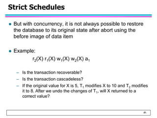 ‹#›
Strict Schedules
 But with concurrency, it is not always possible to restore
the database to its original state after abort using the
before image of data item
 Example:
r2(X) r1(X) w1(X) w2(X) a1
– Is the transaction recoverable?
– Is the transaction cascadeless?
– If the original value for X is 5, T1 modifies X to 10 and T2 modifies
it to 8. After we undo the changes of T1, will X returned to a
correct value?
 
