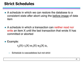 ‹#›
Strict Schedules
 A schedule in which we can restore the database to a
consistent state after abort using the before image of data
item
 A schedule in which a transaction can neither read nor
write an item X until the last transaction that wrote X has
committed or aborted
 Example:
r2(X) r1(X) w1(X) w2(X) a1
– Schedule is cascadeless but not strict
 