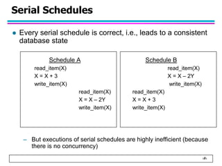 ‹#›
Serial Schedules
 Every serial schedule is correct, i.e., leads to a consistent
database state
Schedule A Schedule B
read_item(X) read_item(X)
X = X + 3 X = X – 2Y
write_item(X) write_item(X)
read_item(X) read_item(X)
X = X – 2Y X = X + 3
write_item(X) write_item(X)
– But executions of serial schedules are highly inefficient (because
there is no concurrency)
 