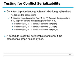 ‹#›
Testing for Conflict Serializability
 Construct a precedence graph (serialization graph) where
– Nodes are the transactions
– A directed edge is created from Ti to Tj if one of the operations
in Ti appears before a conflicting operation in Tj
 Create edge Ti  Tj if schedule contains wi(X) rj(X)
 Create edge Ti  Tj if schedule contains ri(X) wj(X)
 Create edge Ti  Tj if schedule contains wi(X) wj(X)
 A schedule is conflict serializable if and only if the
precedence graph has no cycles.
 