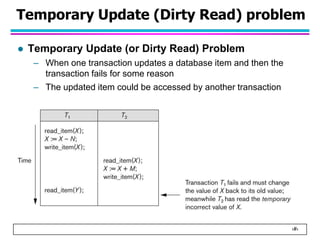 ‹#›
Temporary Update (Dirty Read) problem
 Temporary Update (or Dirty Read) Problem
– When one transaction updates a database item and then the
transaction fails for some reason
– The updated item could be accessed by another transaction
 