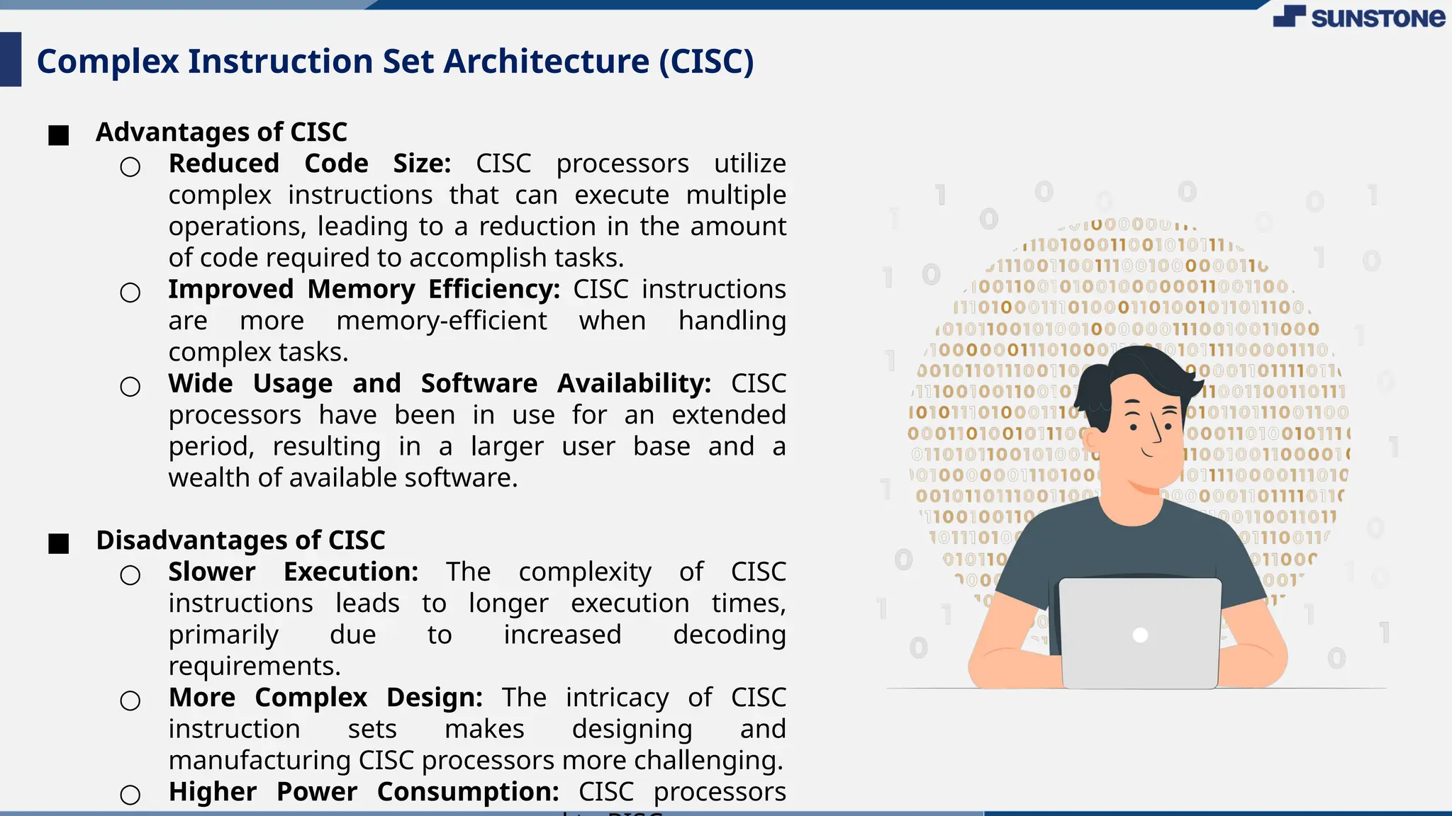 ■ Advantages of CISC
○ Reduced Code Size: CISC processors utilize
complex instructions that can execute multiple
operations, leading to a reduction in the amount
of code required to accomplish tasks.
○ Improved Memory Efficiency: CISC instructions
are more memory-efficient when handling
complex tasks.
○ Wide Usage and Software Availability: CISC
processors have been in use for an extended
period, resulting in a larger user base and a
wealth of available software.
■ Disadvantages of CISC
○ Slower Execution: The complexity of CISC
instructions leads to longer execution times,
primarily due to increased decoding
requirements.
○ More Complex Design: The intricacy of CISC
instruction sets makes designing and
manufacturing CISC processors more challenging.
○ Higher Power Consumption: CISC processors
Complex Instruction Set Architecture (CISC)
 