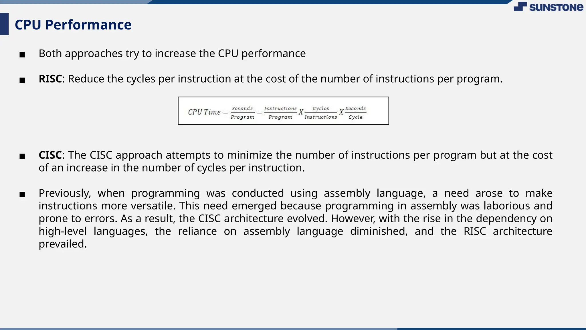 ▪ Both approaches try to increase the CPU performance
▪ RISC: Reduce the cycles per instruction at the cost of the number of instructions per program.
▪ CISC: The CISC approach attempts to minimize the number of instructions per program but at the cost
of an increase in the number of cycles per instruction.
▪ Previously, when programming was conducted using assembly language, a need arose to make
instructions more versatile. This need emerged because programming in assembly was laborious and
prone to errors. As a result, the CISC architecture evolved. However, with the rise in the dependency on
high-level languages, the reliance on assembly language diminished, and the RISC architecture
prevailed.
CPU Performance
 