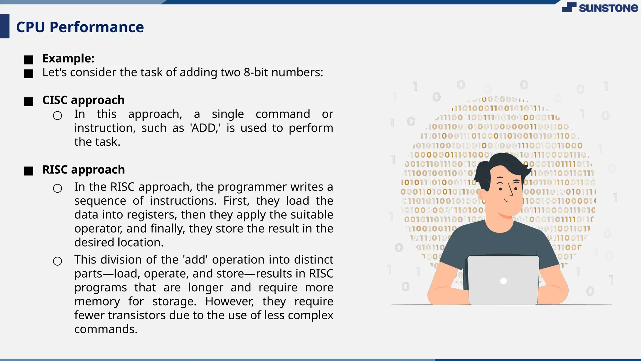 ■ Example:
■ Let's consider the task of adding two 8-bit numbers:
■ CISC approach
○ In this approach, a single command or
instruction, such as 'ADD,' is used to perform
the task.
■ RISC approach
○ In the RISC approach, the programmer writes a
sequence of instructions. First, they load the
data into registers, then they apply the suitable
operator, and finally, they store the result in the
desired location.
○ This division of the 'add' operation into distinct
parts—load, operate, and store—results in RISC
programs that are longer and require more
memory for storage. However, they require
fewer transistors due to the use of less complex
commands.
CPU Performance
 