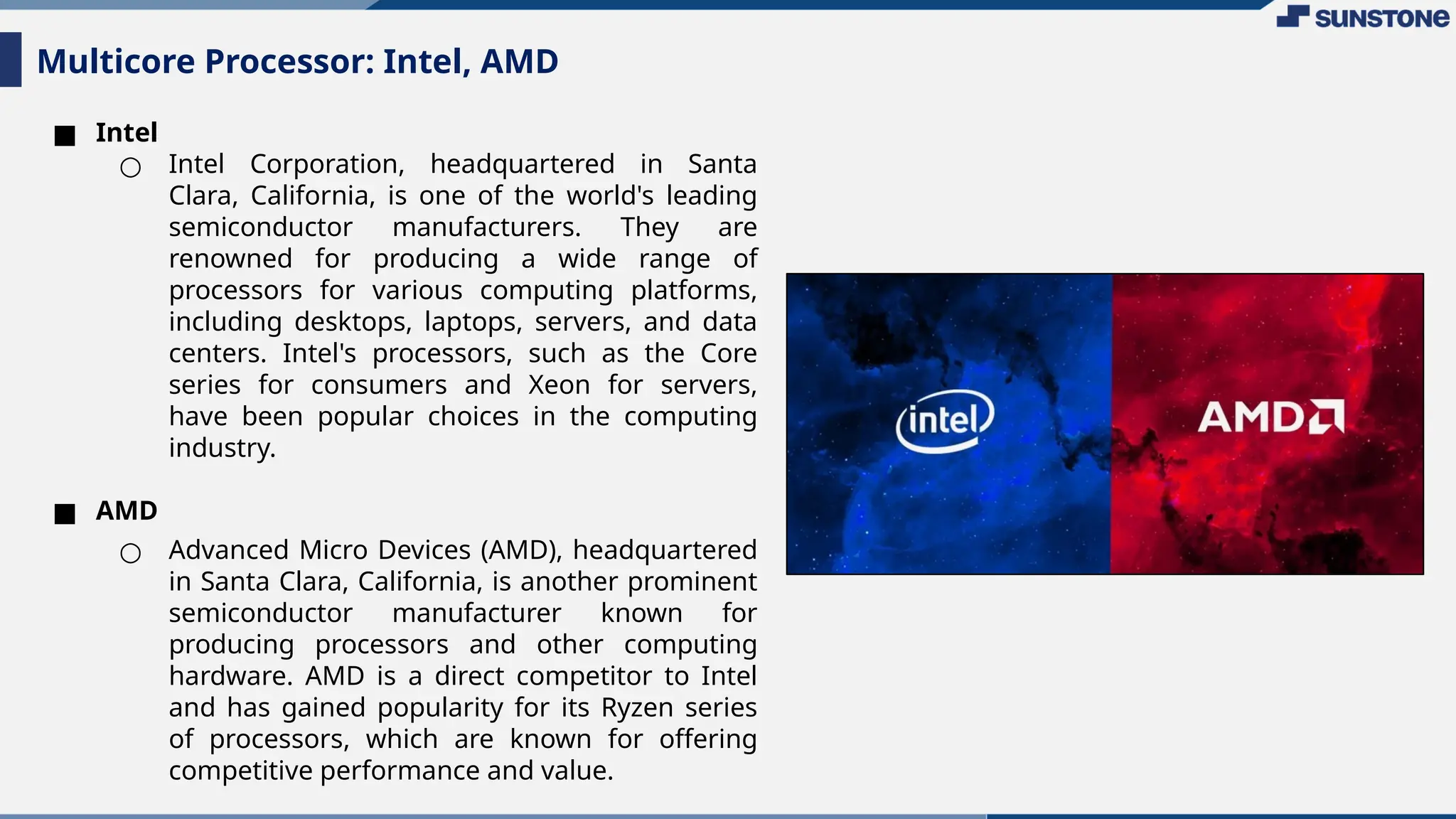 ■ Intel
○ Intel Corporation, headquartered in Santa
Clara, California, is one of the world's leading
semiconductor manufacturers. They are
renowned for producing a wide range of
processors for various computing platforms,
including desktops, laptops, servers, and data
centers. Intel's processors, such as the Core
series for consumers and Xeon for servers,
have been popular choices in the computing
industry.
■ AMD
○ Advanced Micro Devices (AMD), headquartered
in Santa Clara, California, is another prominent
semiconductor manufacturer known for
producing processors and other computing
hardware. AMD is a direct competitor to Intel
and has gained popularity for its Ryzen series
of processors, which are known for offering
competitive performance and value.
Multicore Processor: Intel, AMD
 