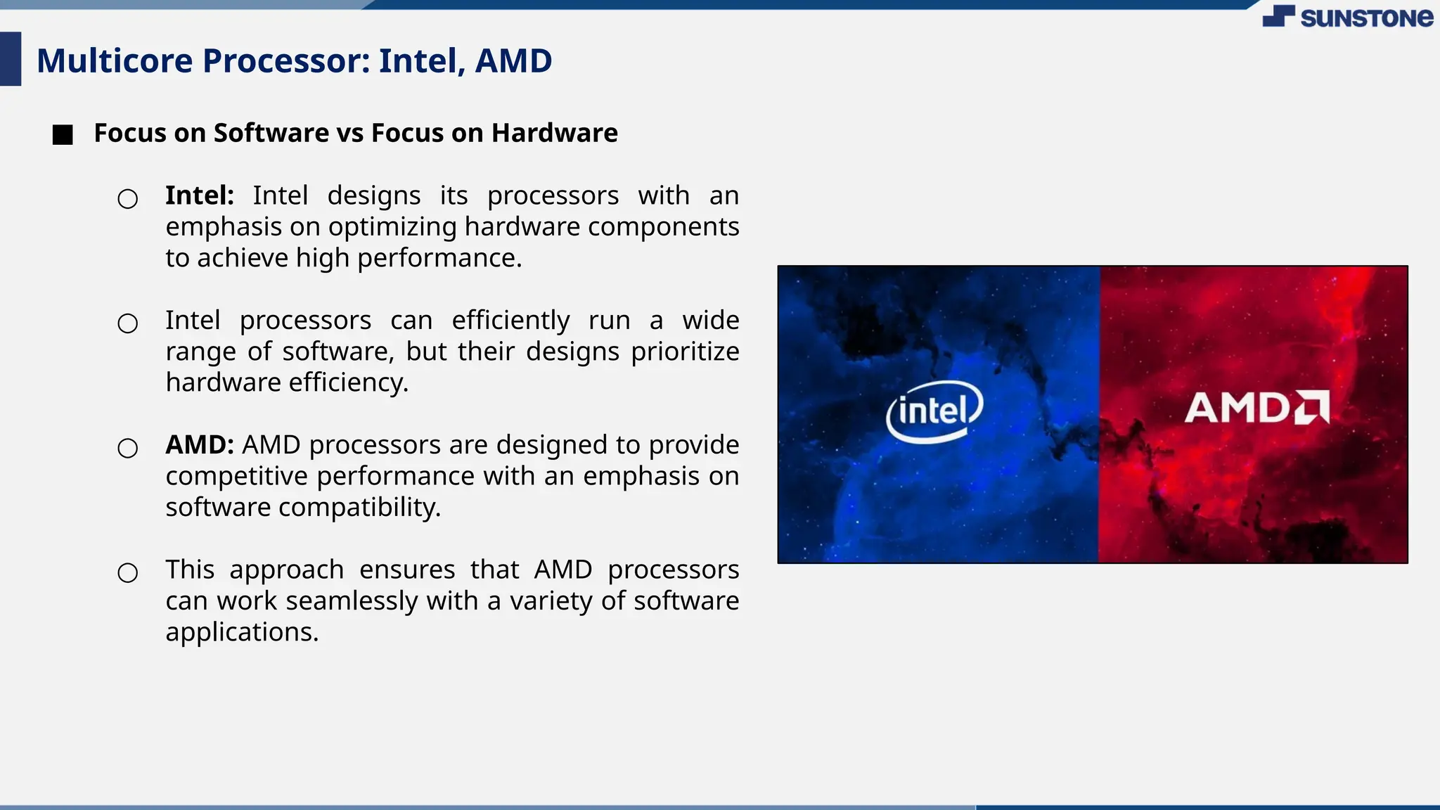 ■ Focus on Software vs Focus on Hardware
○ Intel: Intel designs its processors with an
emphasis on optimizing hardware components
to achieve high performance.
○ Intel processors can efficiently run a wide
range of software, but their designs prioritize
hardware efficiency.
○ AMD: AMD processors are designed to provide
competitive performance with an emphasis on
software compatibility.
○ This approach ensures that AMD processors
can work seamlessly with a variety of software
applications.
Multicore Processor: Intel, AMD
 