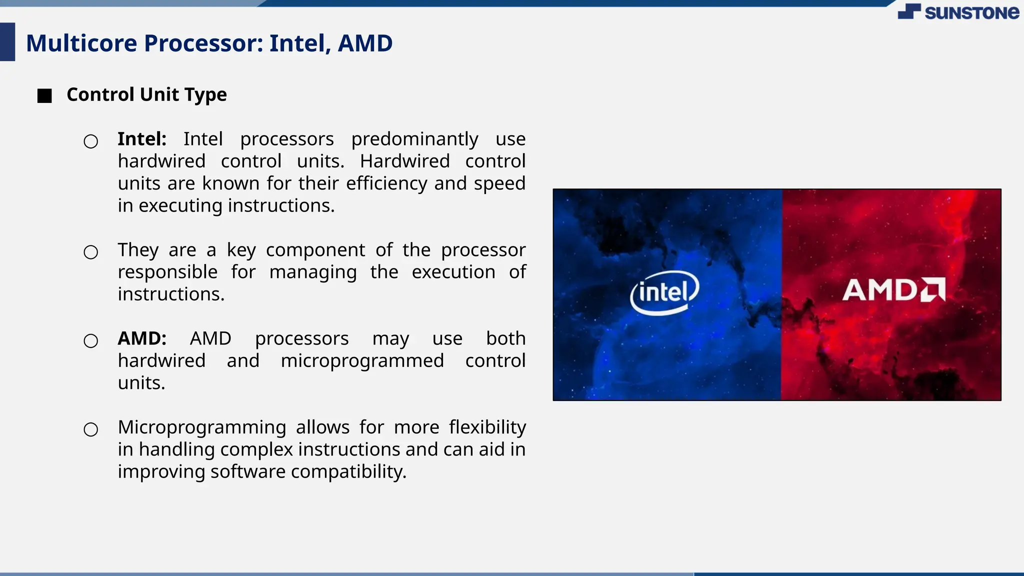 ■ Control Unit Type
○ Intel: Intel processors predominantly use
hardwired control units. Hardwired control
units are known for their efficiency and speed
in executing instructions.
○ They are a key component of the processor
responsible for managing the execution of
instructions.
○ AMD: AMD processors may use both
hardwired and microprogrammed control
units.
○ Microprogramming allows for more flexibility
in handling complex instructions and can aid in
improving software compatibility.
Multicore Processor: Intel, AMD
 