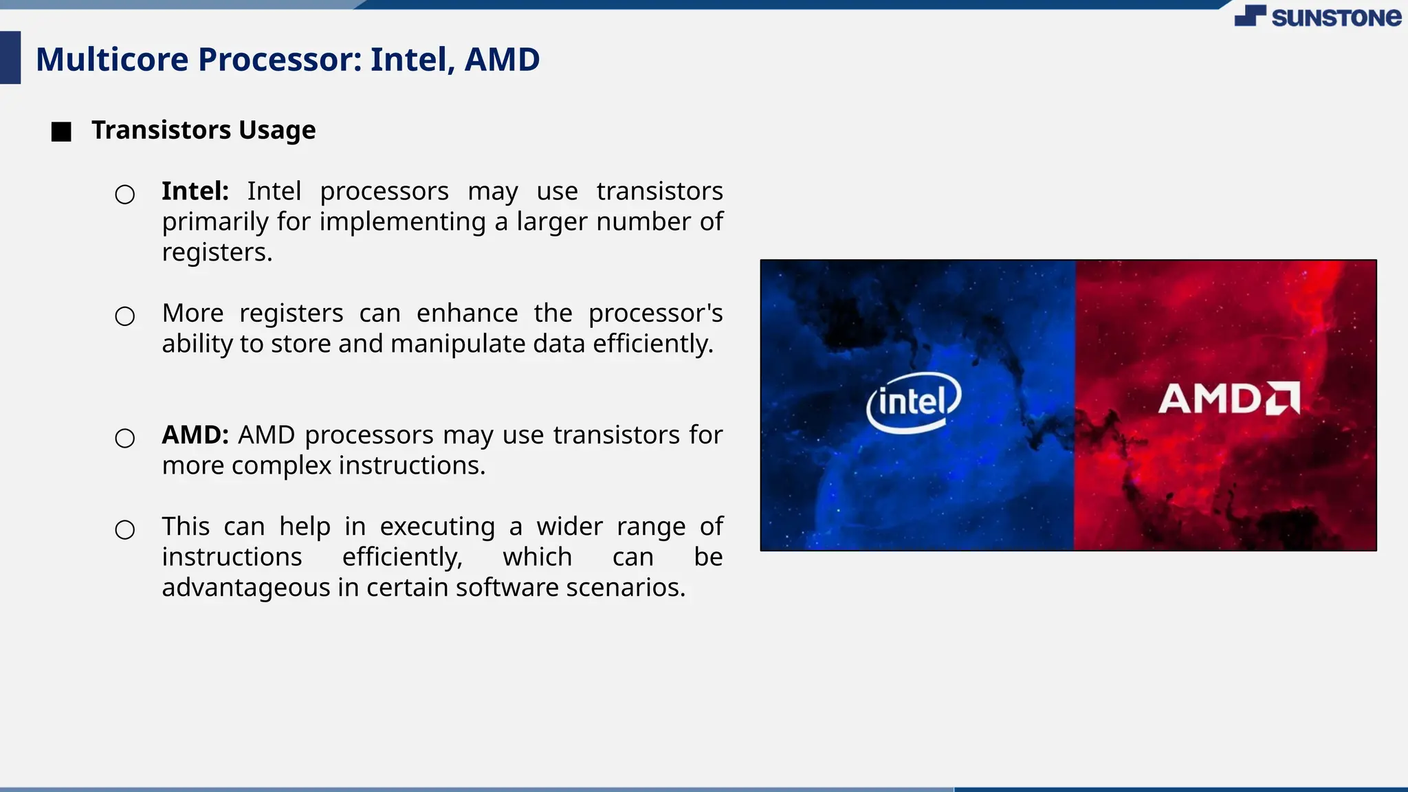 ■ Transistors Usage
○ Intel: Intel processors may use transistors
primarily for implementing a larger number of
registers.
○ More registers can enhance the processor's
ability to store and manipulate data efficiently.
○ AMD: AMD processors may use transistors for
more complex instructions.
○ This can help in executing a wider range of
instructions efficiently, which can be
advantageous in certain software scenarios.
Multicore Processor: Intel, AMD
 