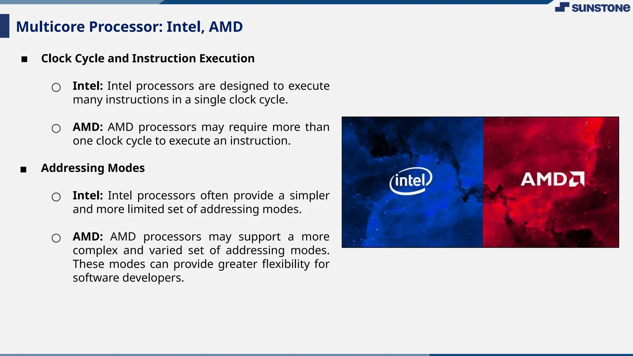 ▪ Clock Cycle and Instruction Execution
○ Intel: Intel processors are designed to execute
many instructions in a single clock cycle.
○ AMD: AMD processors may require more than
one clock cycle to execute an instruction.
▪ Addressing Modes
○ Intel: Intel processors often provide a simpler
and more limited set of addressing modes.
○ AMD: AMD processors may support a more
complex and varied set of addressing modes.
These modes can provide greater flexibility for
software developers.
Multicore Processor: Intel, AMD
 