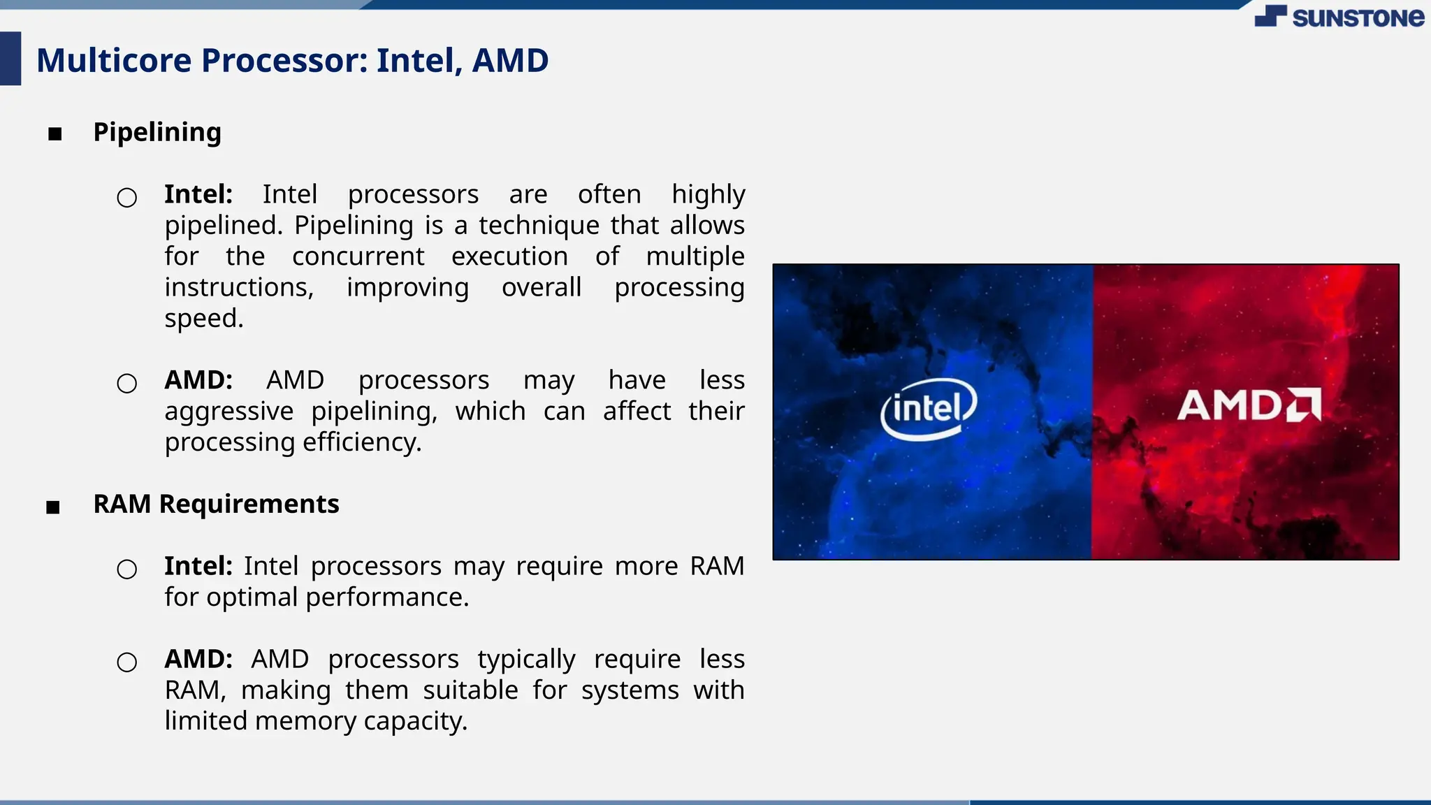 ▪ Pipelining
○ Intel: Intel processors are often highly
pipelined. Pipelining is a technique that allows
for the concurrent execution of multiple
instructions, improving overall processing
speed.
○ AMD: AMD processors may have less
aggressive pipelining, which can affect their
processing efficiency.
▪ RAM Requirements
○ Intel: Intel processors may require more RAM
for optimal performance.
○ AMD: AMD processors typically require less
RAM, making them suitable for systems with
limited memory capacity.
Multicore Processor: Intel, AMD
 