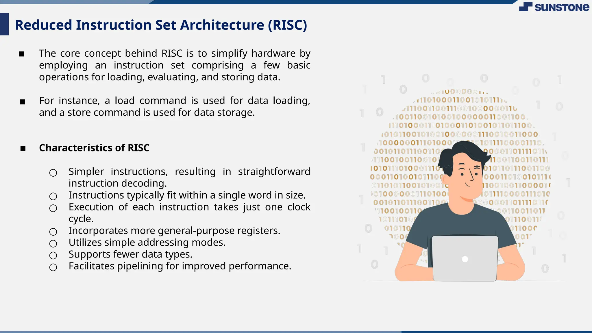 ▪ The core concept behind RISC is to simplify hardware by
employing an instruction set comprising a few basic
operations for loading, evaluating, and storing data.
▪ For instance, a load command is used for data loading,
and a store command is used for data storage.
▪ Characteristics of RISC
○ Simpler instructions, resulting in straightforward
instruction decoding.
○ Instructions typically fit within a single word in size.
○ Execution of each instruction takes just one clock
cycle.
○ Incorporates more general-purpose registers.
○ Utilizes simple addressing modes.
○ Supports fewer data types.
○ Facilitates pipelining for improved performance.
Reduced Instruction Set Architecture (RISC)
 