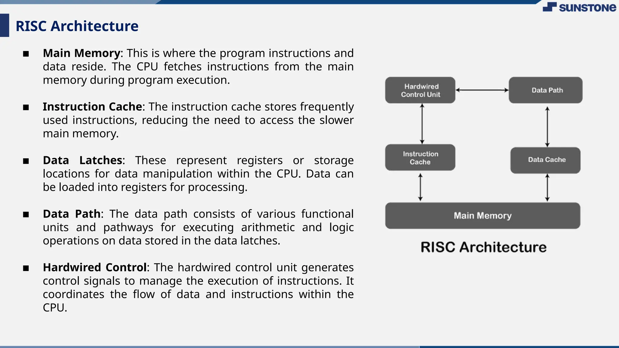 ▪ Main Memory: This is where the program instructions and
data reside. The CPU fetches instructions from the main
memory during program execution.
▪ Instruction Cache: The instruction cache stores frequently
used instructions, reducing the need to access the slower
main memory.
▪ Data Latches: These represent registers or storage
locations for data manipulation within the CPU. Data can
be loaded into registers for processing.
▪ Data Path: The data path consists of various functional
units and pathways for executing arithmetic and logic
operations on data stored in the data latches.
▪ Hardwired Control: The hardwired control unit generates
control signals to manage the execution of instructions. It
coordinates the flow of data and instructions within the
CPU.
RISC Architecture
 