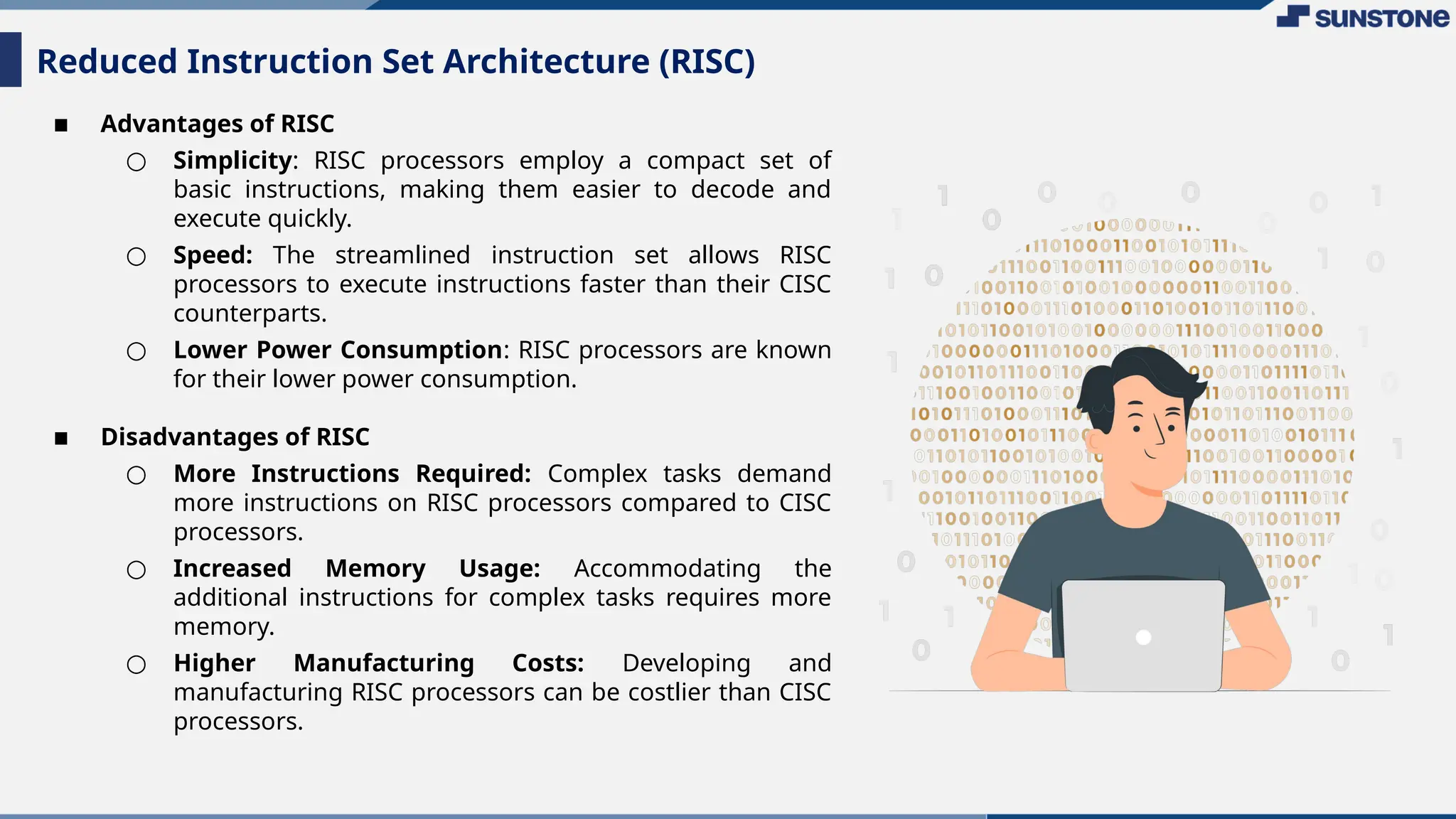 ▪ Advantages of RISC
○ Simplicity: RISC processors employ a compact set of
basic instructions, making them easier to decode and
execute quickly.
○ Speed: The streamlined instruction set allows RISC
processors to execute instructions faster than their CISC
counterparts.
○ Lower Power Consumption: RISC processors are known
for their lower power consumption.
▪ Disadvantages of RISC
○ More Instructions Required: Complex tasks demand
more instructions on RISC processors compared to CISC
processors.
○ Increased Memory Usage: Accommodating the
additional instructions for complex tasks requires more
memory.
○ Higher Manufacturing Costs: Developing and
manufacturing RISC processors can be costlier than CISC
processors.
Reduced Instruction Set Architecture (RISC)
 