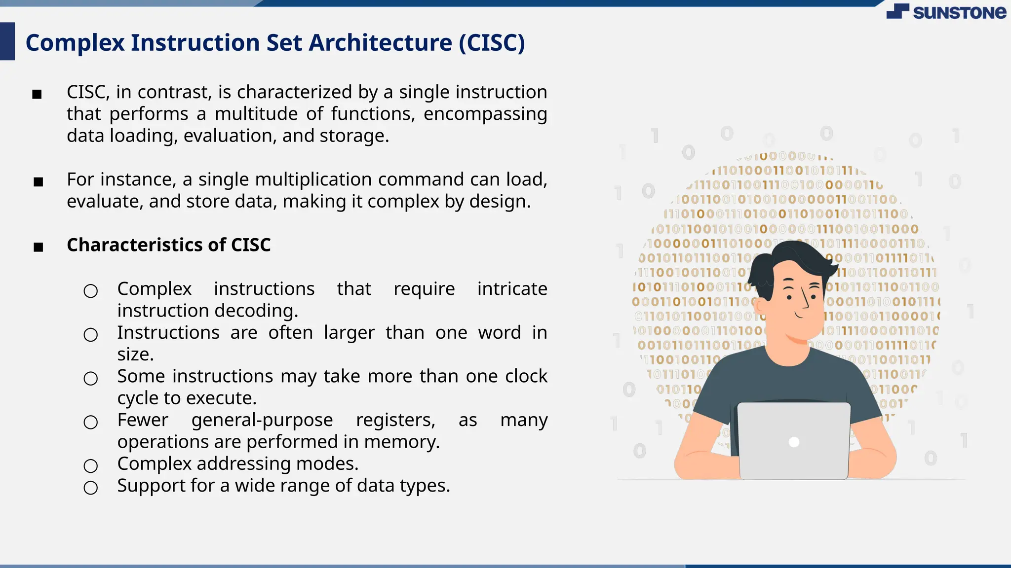 ▪ CISC, in contrast, is characterized by a single instruction
that performs a multitude of functions, encompassing
data loading, evaluation, and storage.
▪ For instance, a single multiplication command can load,
evaluate, and store data, making it complex by design.
▪ Characteristics of CISC
○ Complex instructions that require intricate
instruction decoding.
○ Instructions are often larger than one word in
size.
○ Some instructions may take more than one clock
cycle to execute.
○ Fewer general-purpose registers, as many
operations are performed in memory.
○ Complex addressing modes.
○ Support for a wide range of data types.
Complex Instruction Set Architecture (CISC)
 