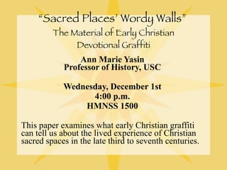 “ Sacred Places’ Wordy Walls”  The Material of Early Christian Devotional Graffiti Ann Marie Yasin  Professor of History, USC  Wednesday, December 1st  4:00 p.m.  HMNSS 1500  This paper examines what early Christian graffiti can tell us about the lived experience of Christian sacred spaces in the late third to seventh centuries. 