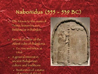Nabonidus (555 - 539 BC) 552: Moves to the oasis of Teima; leaves his son, Belshazzar in Babylon Revival of some of the oldest cults of Babylonia Ex: Anu and Ishtar at Uruk A general interest in ancient Babylonian culture and traditions Restoration of a statue of Sargon of Akkad 