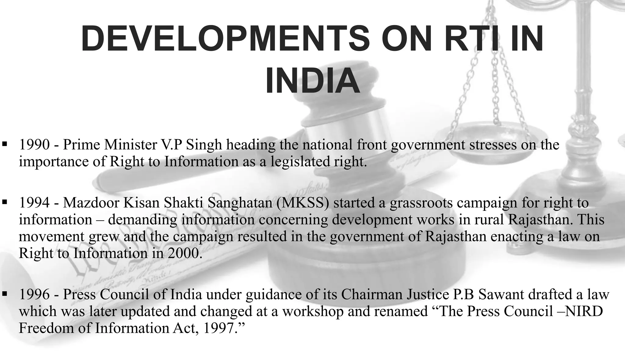 DEVELOPMENTS ON RTI IN
INDIA
 1990 - Prime Minister V.P Singh heading the national front government stresses on the
importance of Right to Information as a legislated right.
 1994 - Mazdoor Kisan Shakti Sanghatan (MKSS) started a grassroots campaign for right to
information – demanding information concerning development works in rural Rajasthan. This
movement grew and the campaign resulted in the government of Rajasthan enacting a law on
Right to Information in 2000.
 1996 - Press Council of India under guidance of its Chairman Justice P.B Sawant drafted a law
which was later updated and changed at a workshop and renamed “The Press Council –NIRD
Freedom of Information Act, 1997.”
 