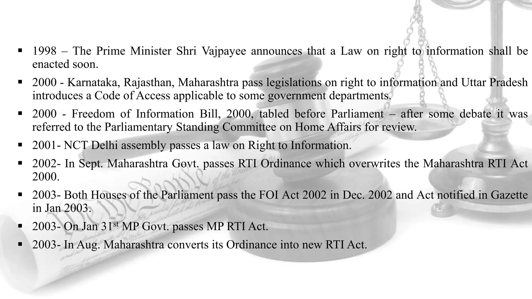  1998 – The Prime Minister Shri Vajpayee announces that a Law on right to information shall be
enacted soon.
 2000 - Karnataka, Rajasthan, Maharashtra pass legislations on right to information and Uttar Pradesh
introduces a Code of Access applicable to some government departments.
 2000 - Freedom of Information Bill, 2000, tabled before Parliament – after some debate it was
referred to the Parliamentary Standing Committee on Home Affairs for review.
 2001- NCT Delhi assembly passes a law on Right to Information.
 2002- In Sept. Maharashtra Govt. passes RTI Ordinance which overwrites the Maharashtra RTI Act
2000.
 2003- Both Houses of the Parliament pass the FOI Act 2002 in Dec. 2002 and Act notified in Gazette
in Jan 2003.
 2003- On Jan 31st MP Govt. passes MP RTI Act.
 2003- In Aug. Maharashtra converts its Ordinance into new RTI Act.
 